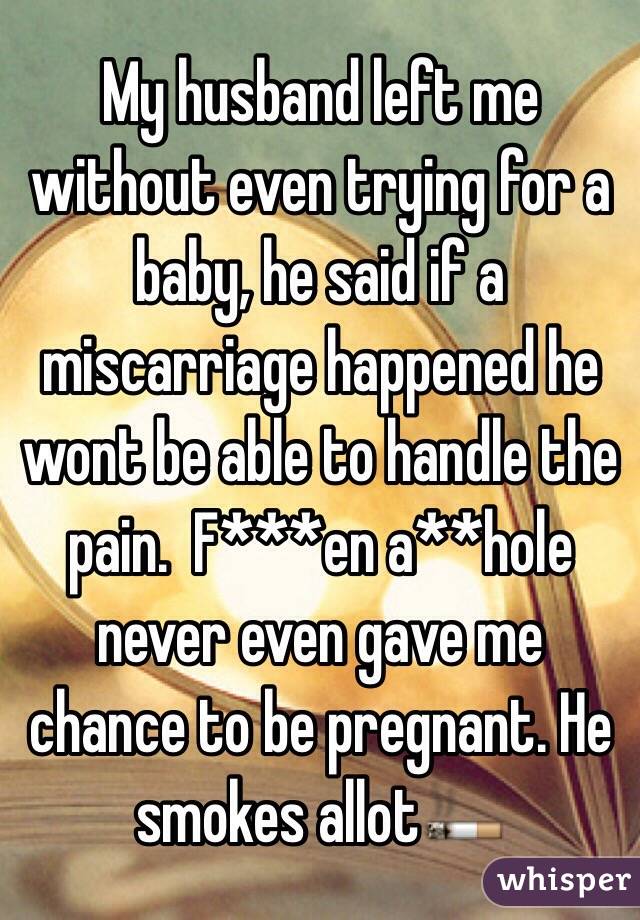 My husband left me without even trying for a baby, he said if a miscarriage happened he wont be able to handle the pain.  F***en a**hole never even gave me chance to be pregnant. He smokes allot🚬 