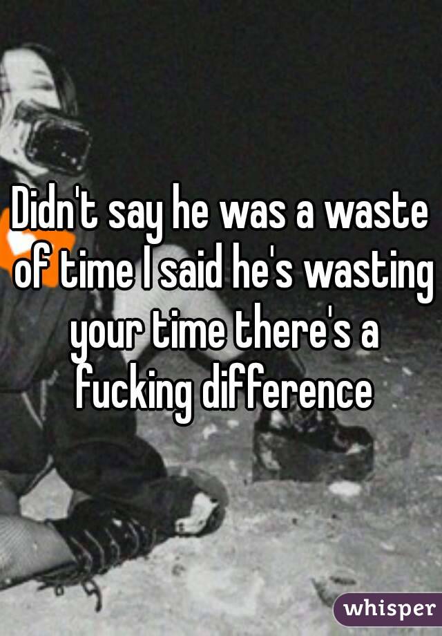 Didn't say he was a waste of time I said he's wasting your time there's a fucking difference