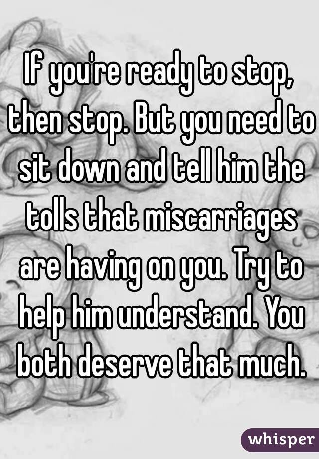If you're ready to stop, then stop. But you need to sit down and tell him the tolls that miscarriages are having on you. Try to help him understand. You both deserve that much.