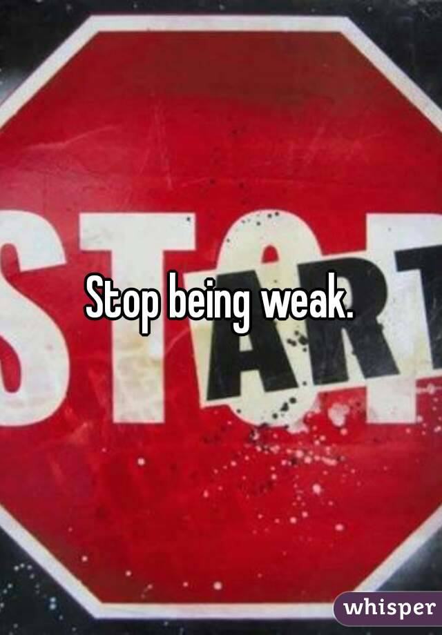 Stop being weak.