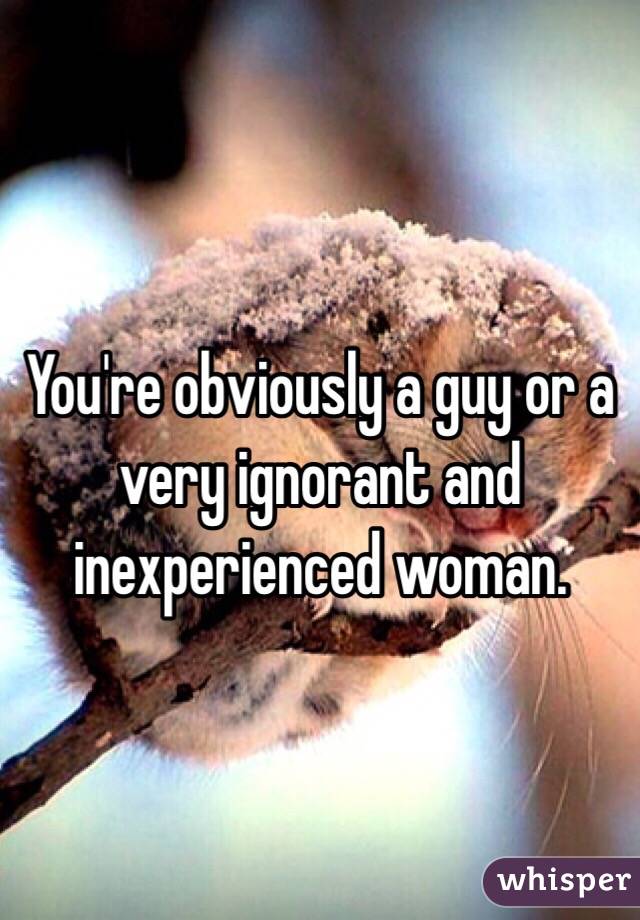 You're obviously a guy or a very ignorant and inexperienced woman. 