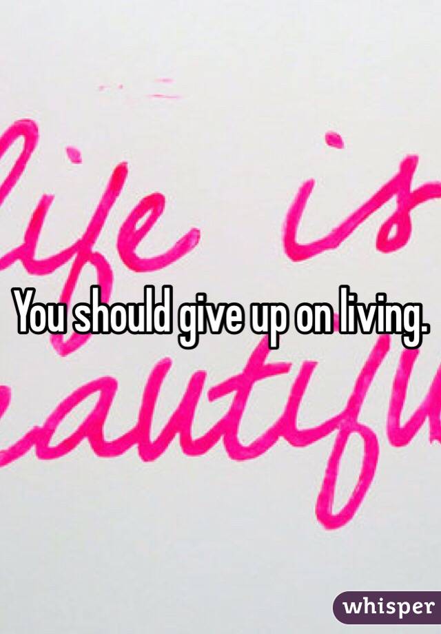 You should give up on living. 