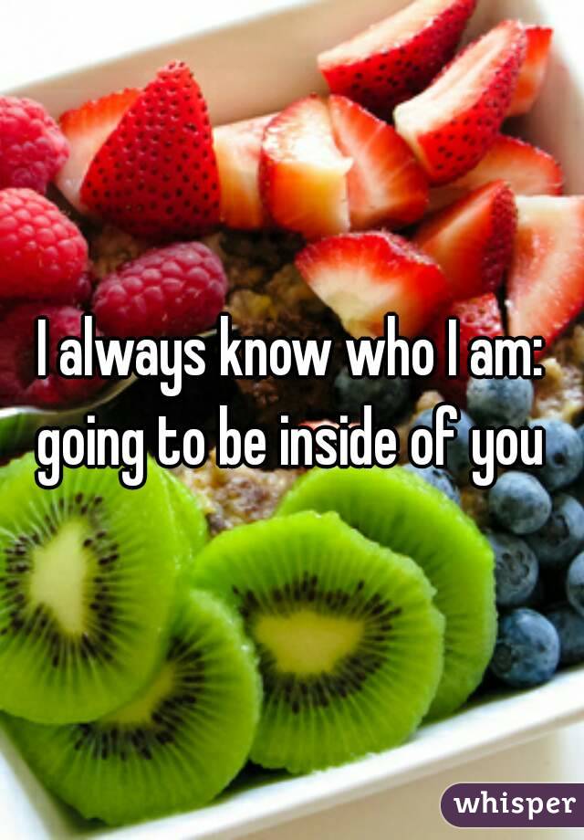 I always know who I am: going to be inside of you 