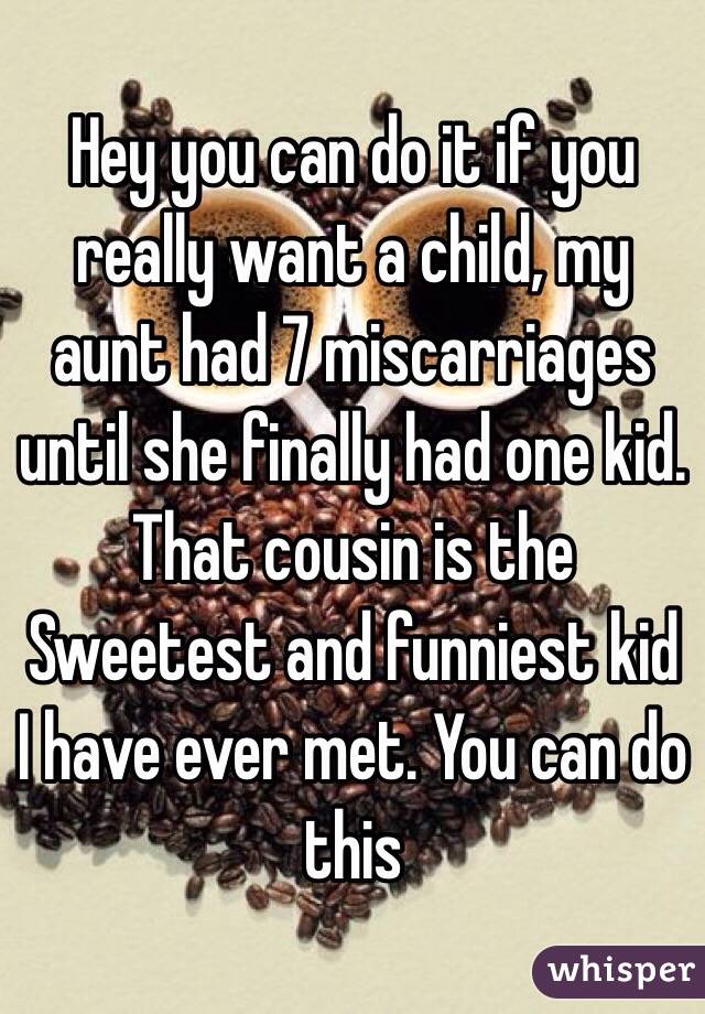 Hey you can do it if you really want a child, my aunt had 7 miscarriages until she finally had one kid. That cousin is the Sweetest and funniest kid I have ever met. You can do this 