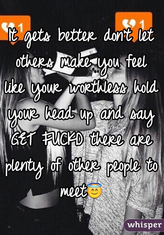 It gets better don't let others make you feel like your worthless hold your head up and say GET FUCKD there are plenty of other people to meet😇