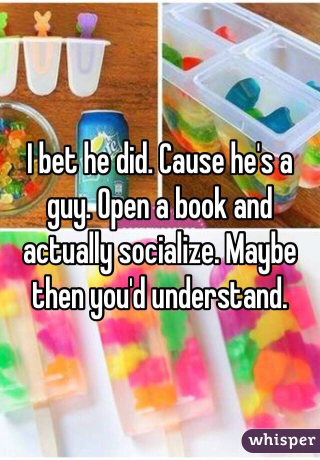 I bet he did. Cause he's a guy. Open a book and actually socialize. Maybe then you'd understand. 