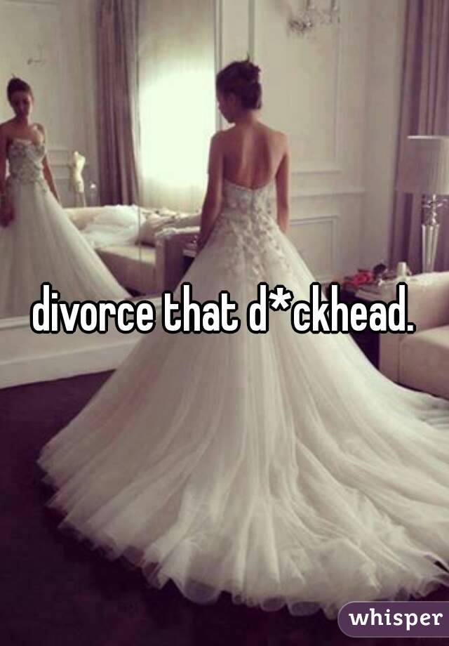 divorce that d*ckhead.