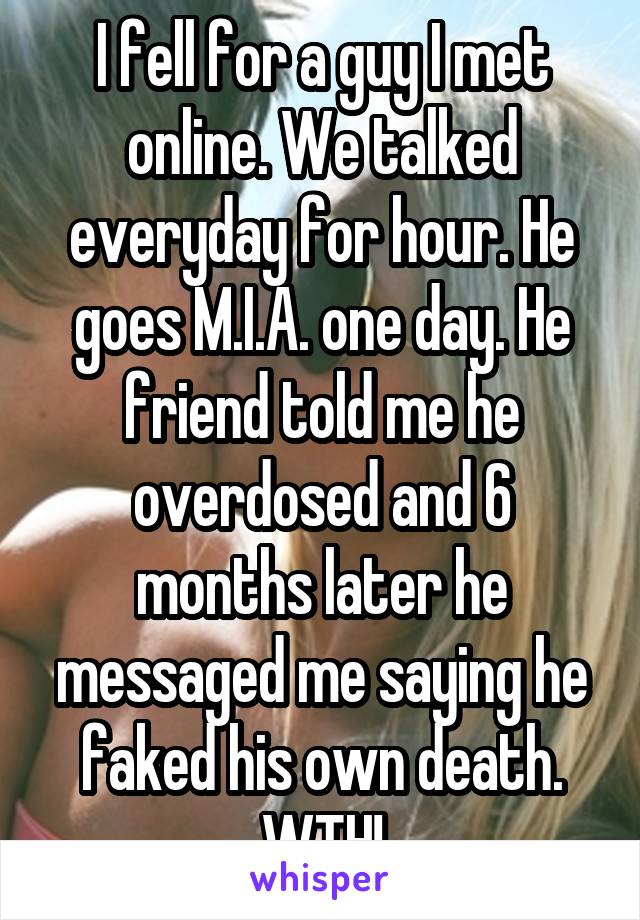 I fell for a guy I met online. We talked everyday for hour. He goes M.I.A. one day. He friend told me he overdosed and 6 months later he messaged me saying he faked his own death.
WTH!