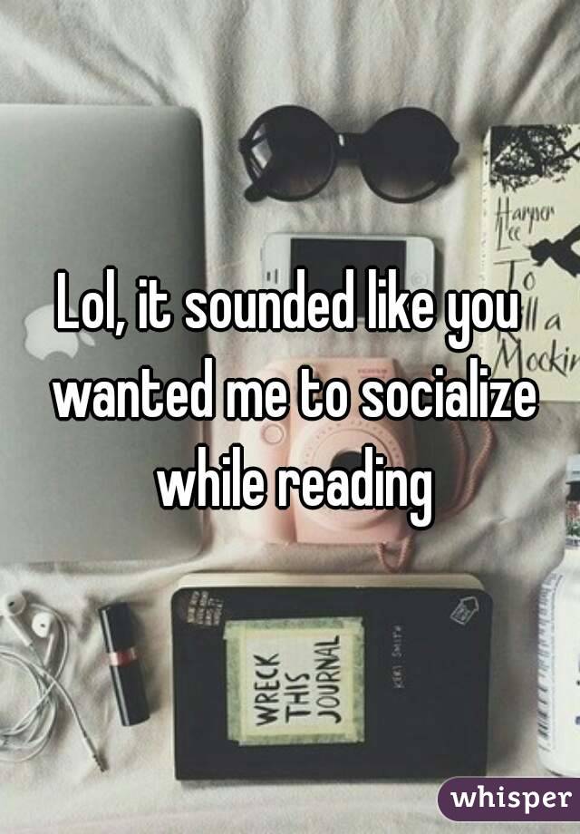 Lol, it sounded like you wanted me to socialize while reading