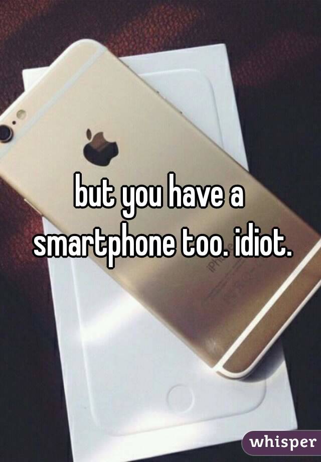 but you have a smartphone too. idiot.