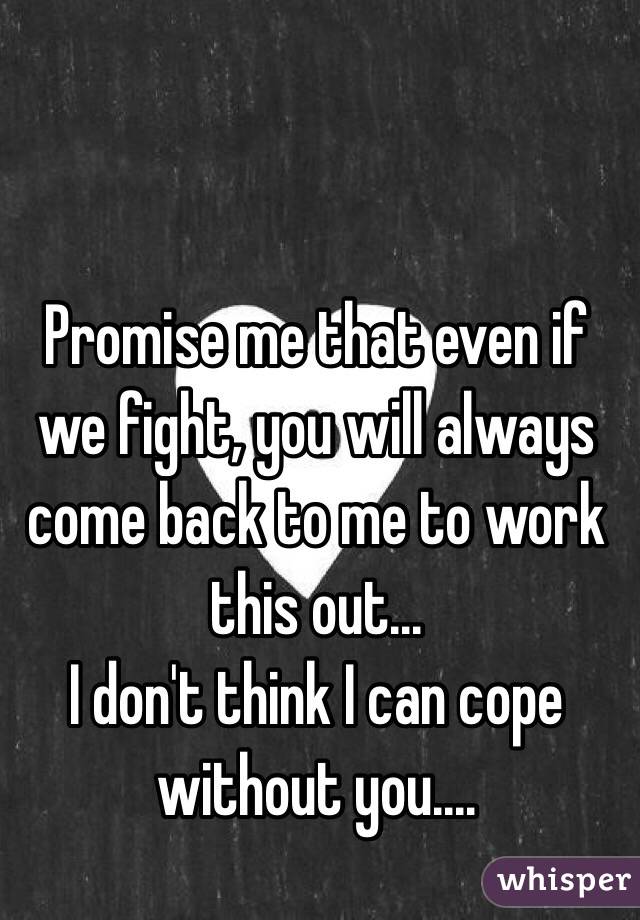 Promise me that even if we fight, you will always come back to me to work this out... 
I don't think I can cope without you....