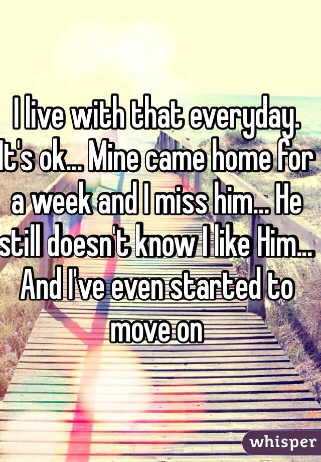 I live with that everyday. It's ok... Mine came home for a week and I miss him... He still doesn't know I like Him... And I've even started to move on 