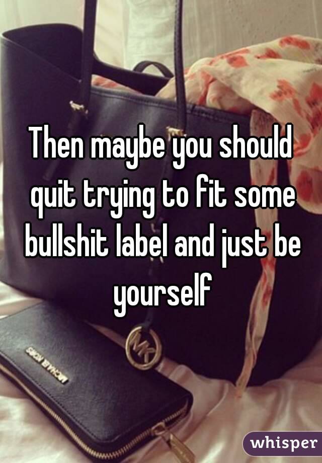 Then maybe you should quit trying to fit some bullshit label and just be yourself