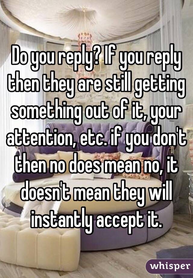 Do you reply? If you reply then they are still getting something out of it, your attention, etc. if you don't then no does mean no, it doesn't mean they will instantly accept it. 