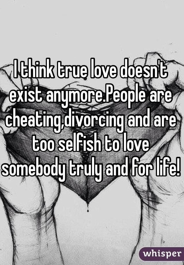 I think true love doesn't exist anymore.People are cheating,divorcing and are too selfish to love somebody truly and for life!