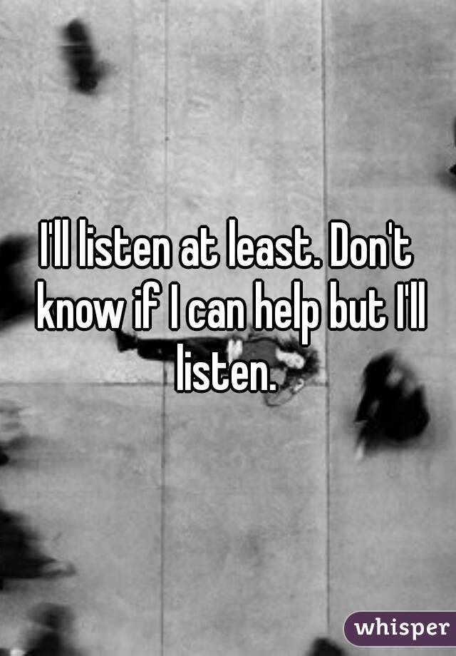 I'll listen at least. Don't know if I can help but I'll listen. 