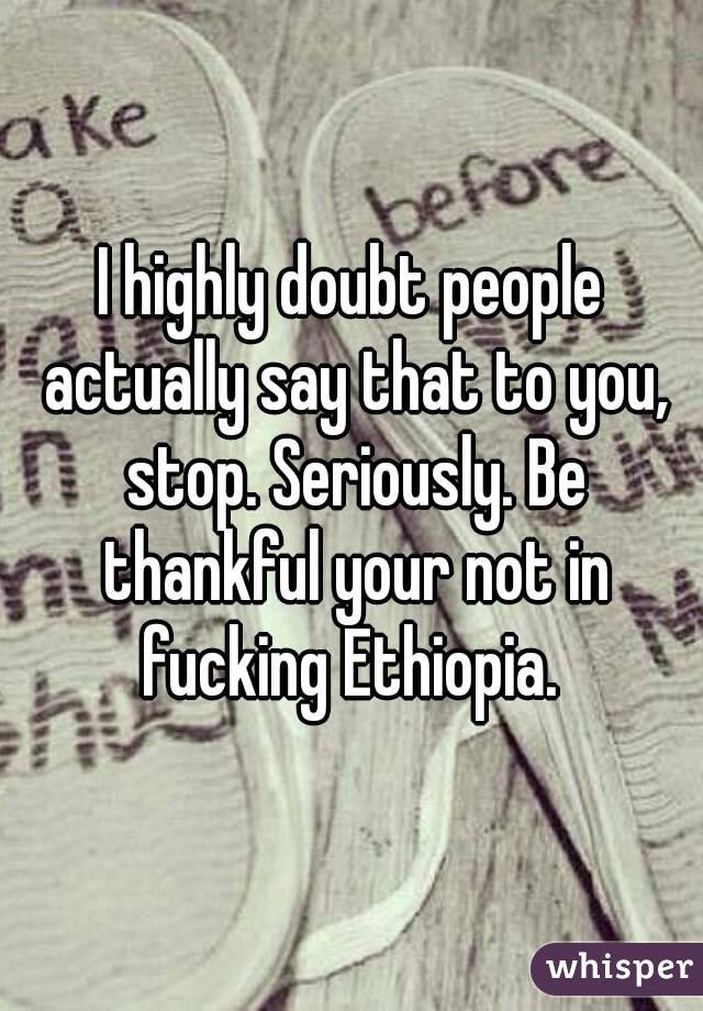 I highly doubt people actually say that to you, stop. Seriously. Be thankful your not in fucking Ethiopia. 