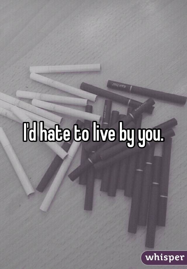 I'd hate to live by you.