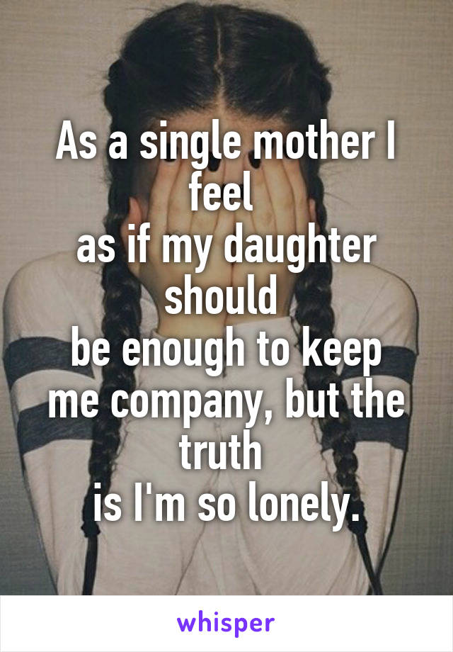 As a single mother I feel 
as if my daughter should 
be enough to keep me company, but the truth 
is I'm so lonely.