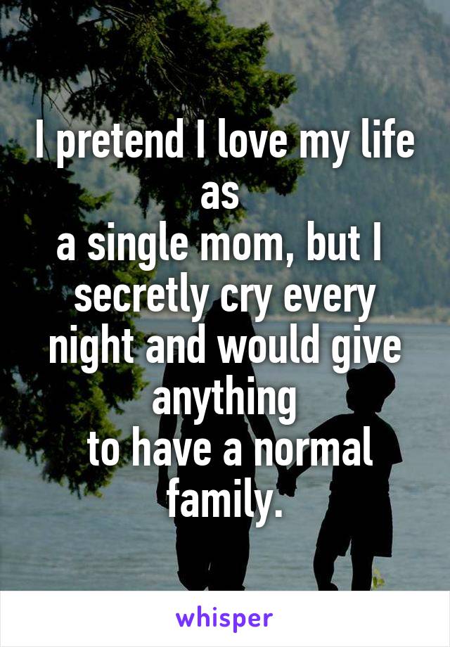 I pretend I love my life as 
a single mom, but I 
secretly cry every night and would give anything
 to have a normal family.