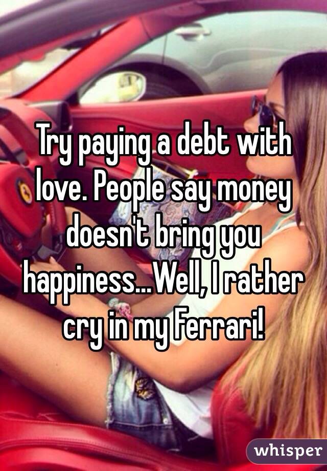 Try paying a debt with love. People say money doesn't bring you happiness...Well, I rather cry in my Ferrari!