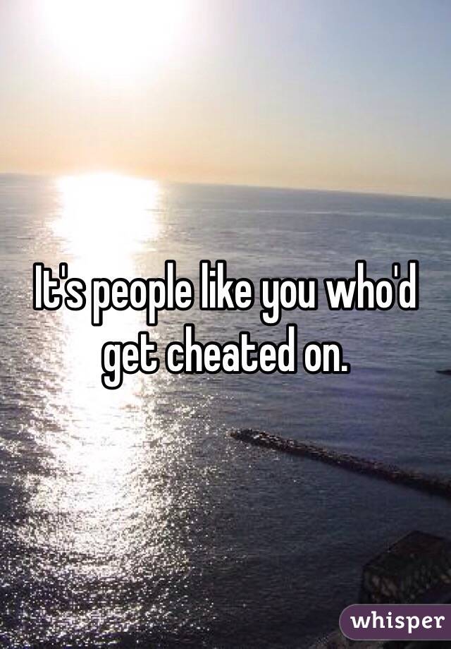 It's people like you who'd get cheated on. 