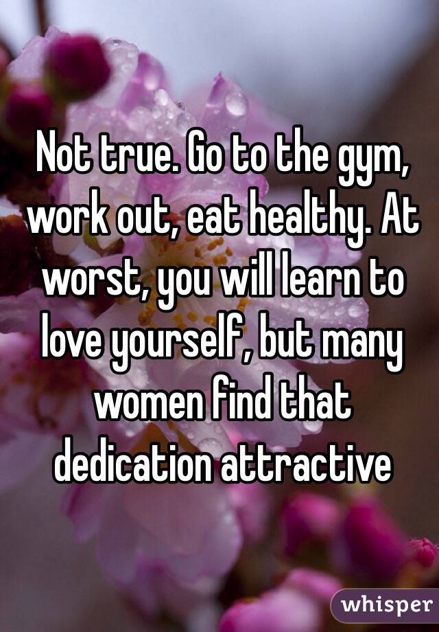 Not true. Go to the gym, work out, eat healthy. At worst, you will learn to love yourself, but many women find that dedication attractive