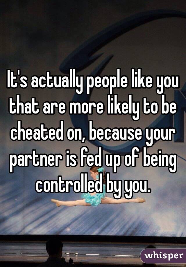 It's actually people like you that are more likely to be cheated on, because your partner is fed up of being controlled by you.