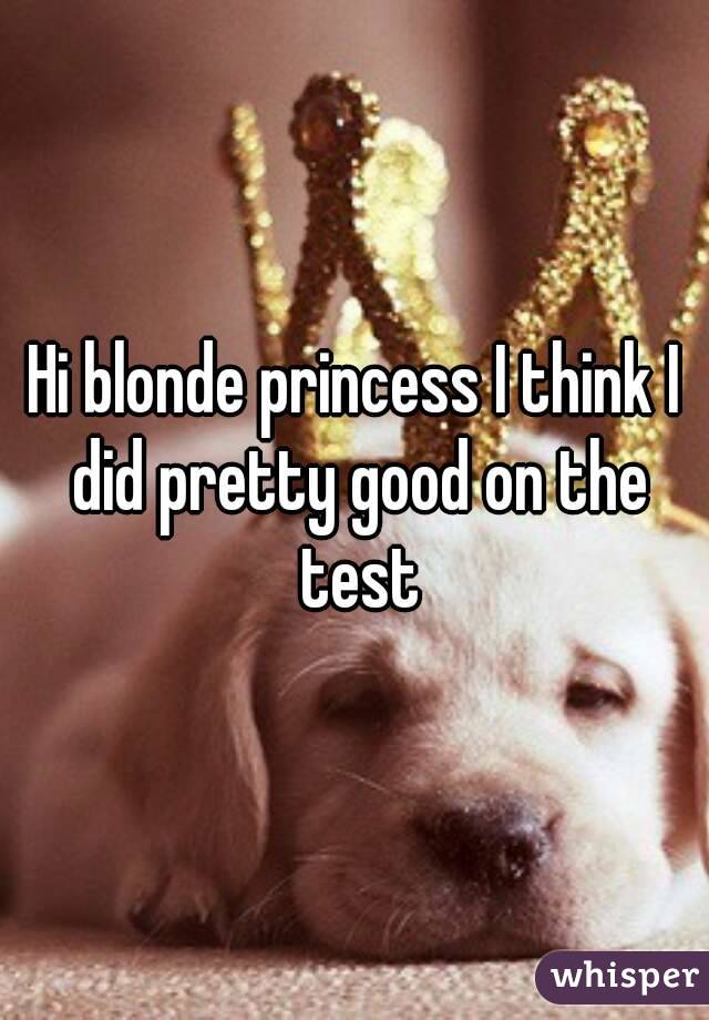 Hi blonde princess I think I did pretty good on the test