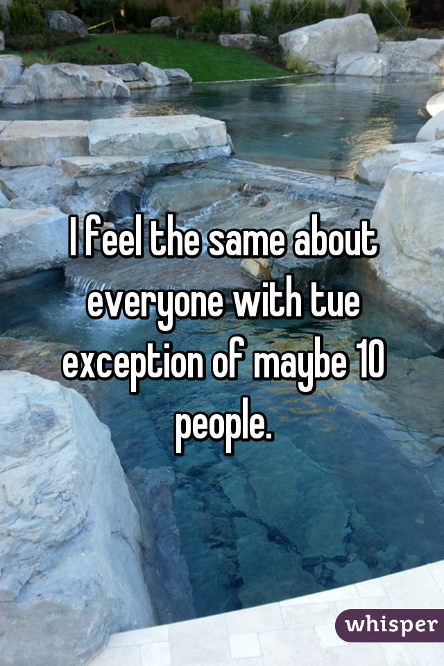 I feel the same about everyone with tue exception of maybe 10 people.