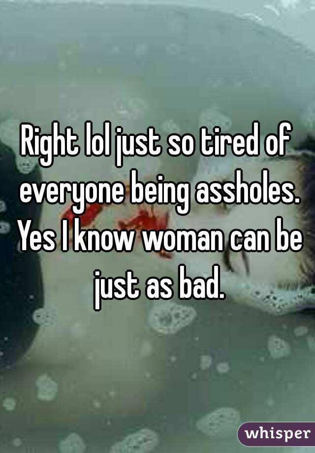 Right lol just so tired of everyone being assholes. Yes I know woman can be just as bad.