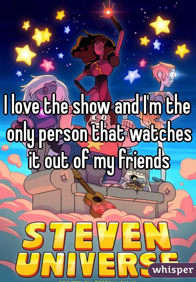 I love the show and I'm the only person that watches it out of my friends