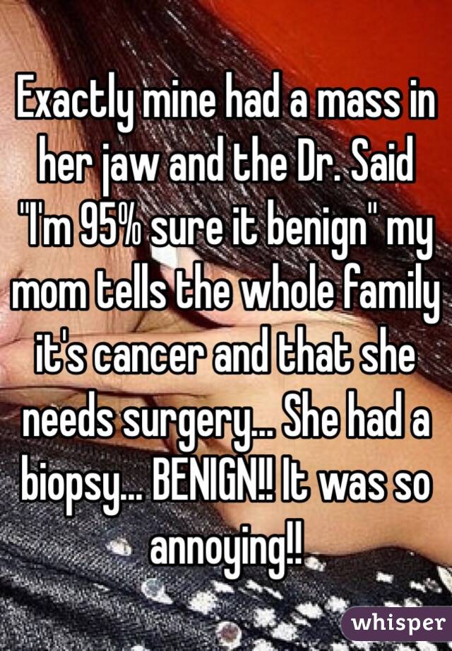 Exactly mine had a mass in her jaw and the Dr. Said "I'm 95% sure it benign" my mom tells the whole family it's cancer and that she needs surgery... She had a biopsy... BENIGN!! It was so annoying!! 
