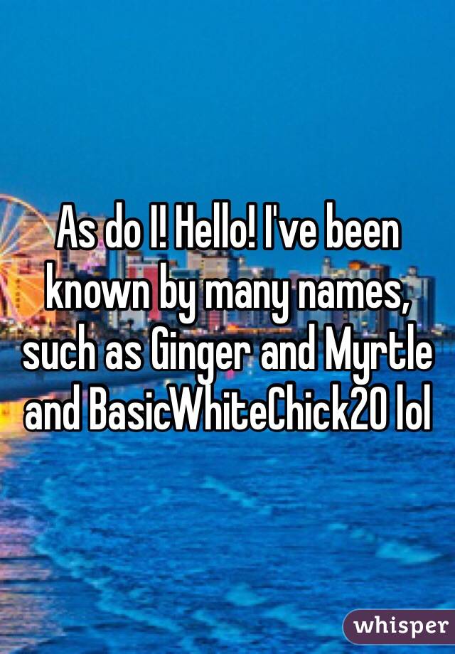 As do I! Hello! I've been known by many names, such as Ginger and Myrtle and BasicWhiteChick20 lol 