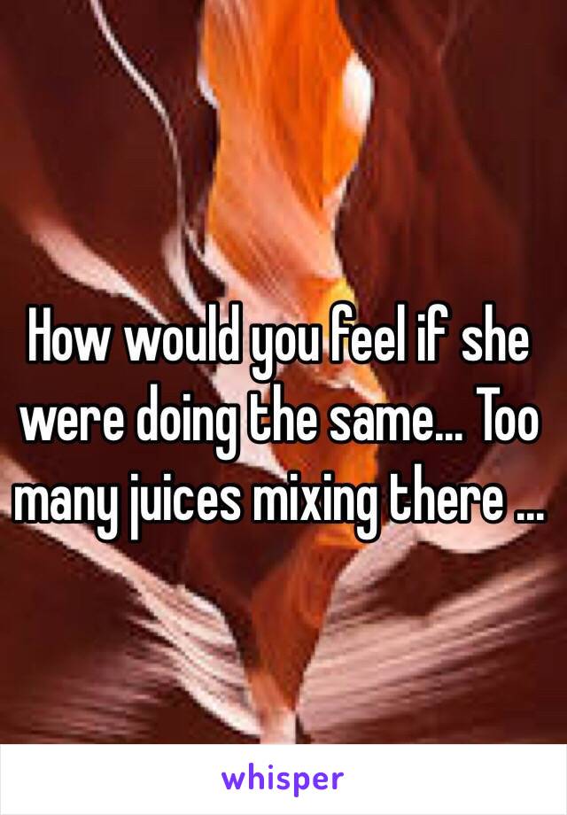 How would you feel if she were doing the same... Too many juices mixing there ... 