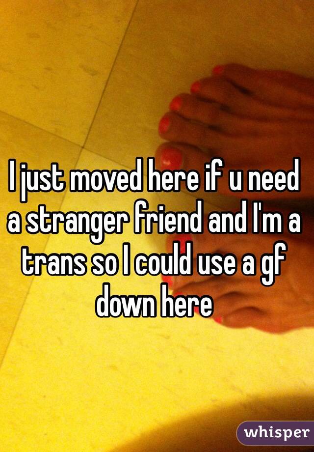 I just moved here if u need a stranger friend and I'm a trans so I could use a gf down here 