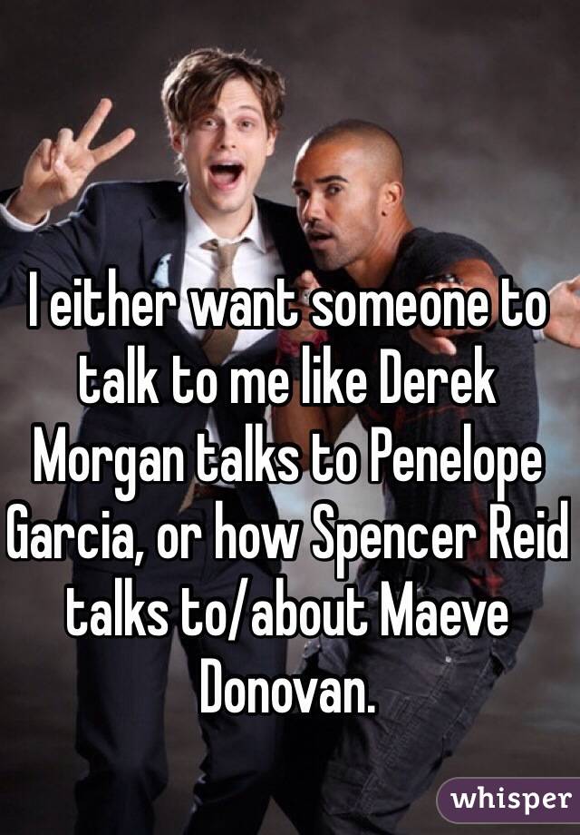 I either want someone to talk to me like Derek Morgan talks to Penelope Garcia, or how Spencer Reid talks to/about Maeve Donovan. 