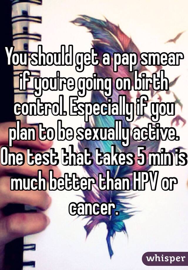 You should get a pap smear if you're going on birth control. Especially if you plan to be sexually active. One test that takes 5 min is much better than HPV or cancer. 