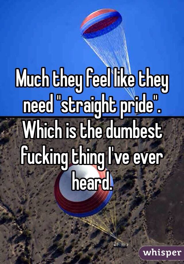Much they feel like they need "straight pride". Which is the dumbest fucking thing I've ever heard. 