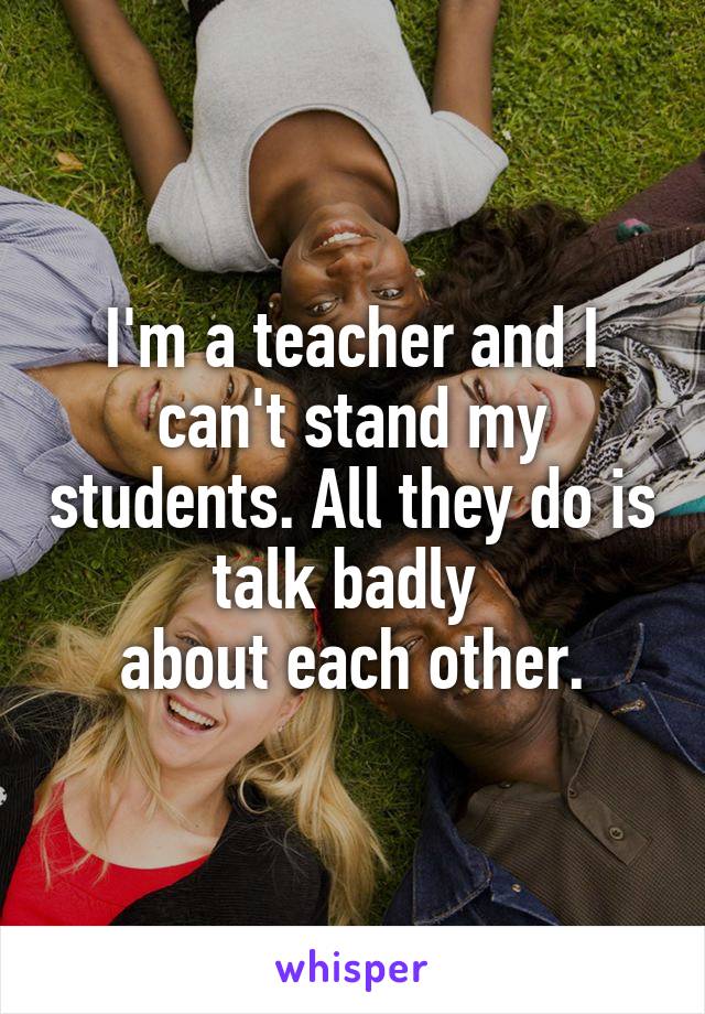I'm a teacher and I can't stand my students. All they do is talk badly 
about each other.
