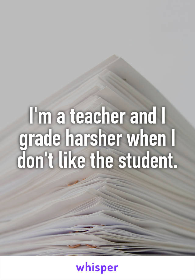 I'm a teacher and I grade harsher when I don't like the student.