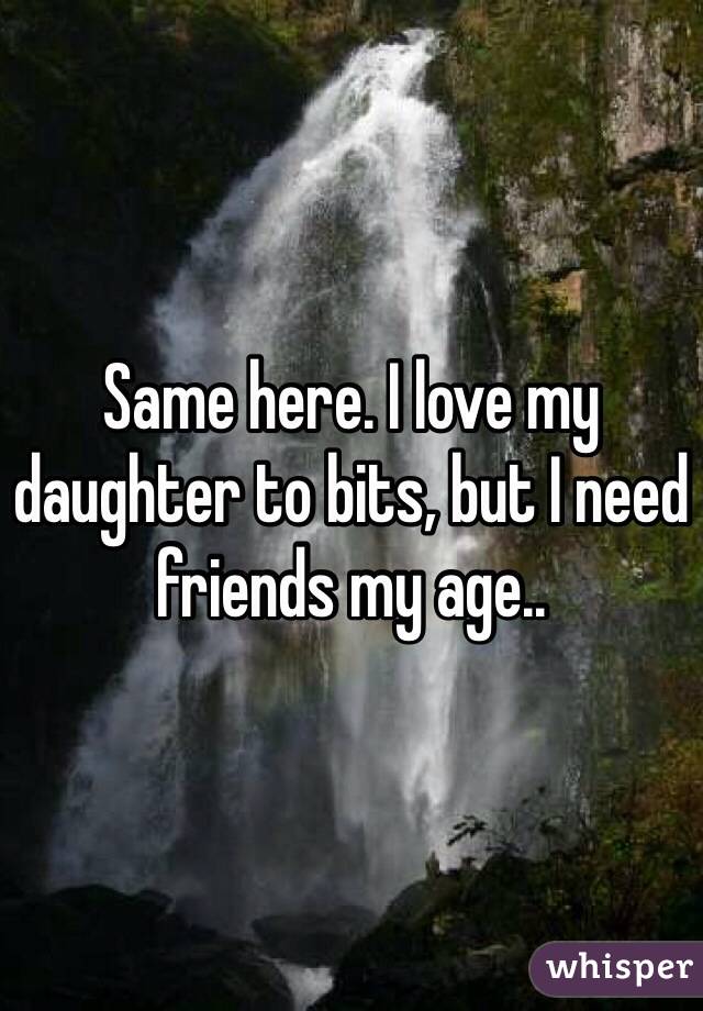 Same here. I love my daughter to bits, but I need friends my age..
