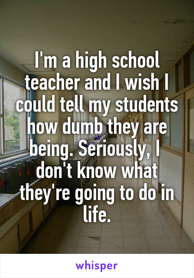 I'm a high school teacher and I wish I could tell my students how dumb they are being. Seriously, I 
don't know what they're going to do in life.