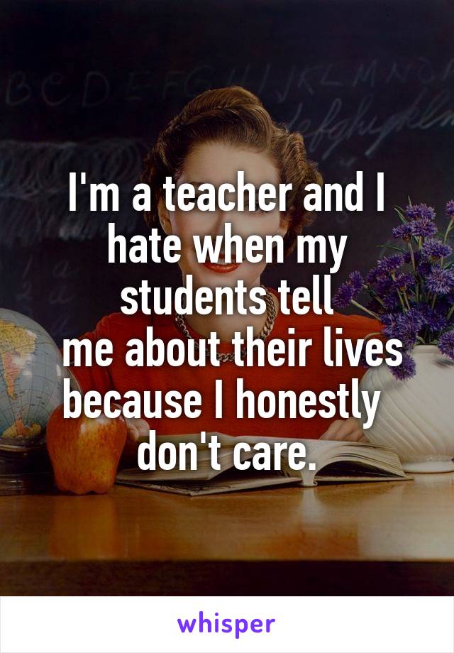 I'm a teacher and I hate when my students tell
 me about their lives because I honestly 
don't care.