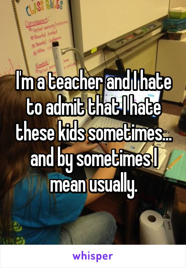 I'm a teacher and I hate to admit that I hate these kids sometimes... and by sometimes I mean usually.
