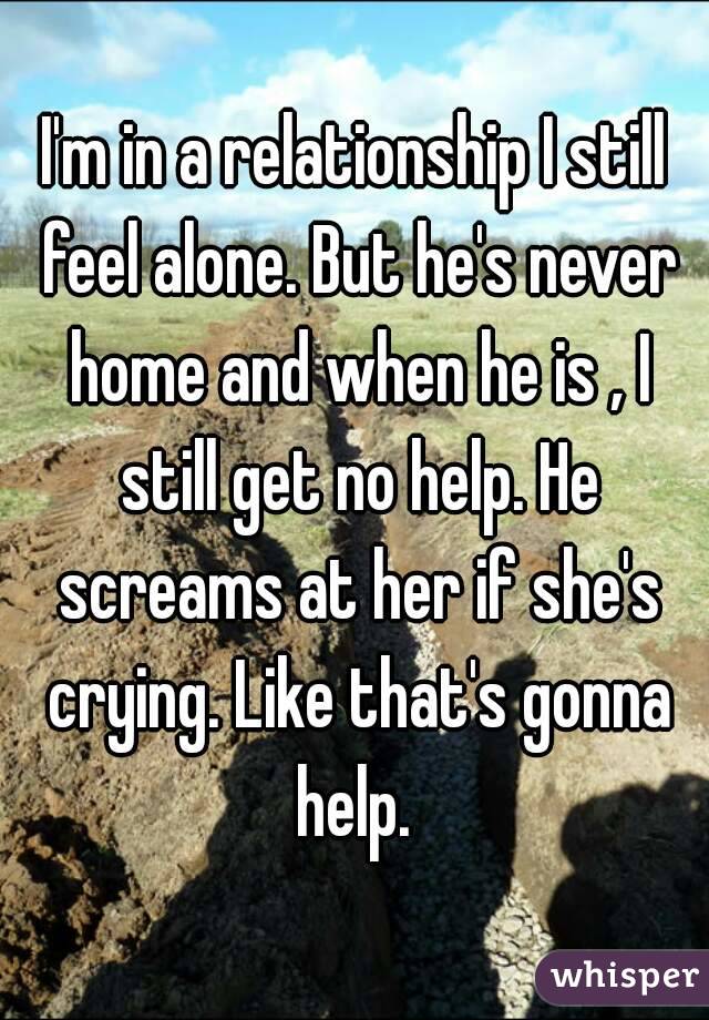 I'm in a relationship I still feel alone. But he's never home and when he is , I still get no help. He screams at her if she's crying. Like that's gonna help. 