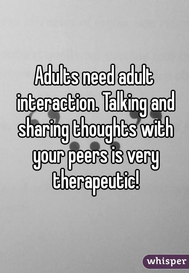Adults need adult interaction. Talking and sharing thoughts with your peers is very therapeutic!