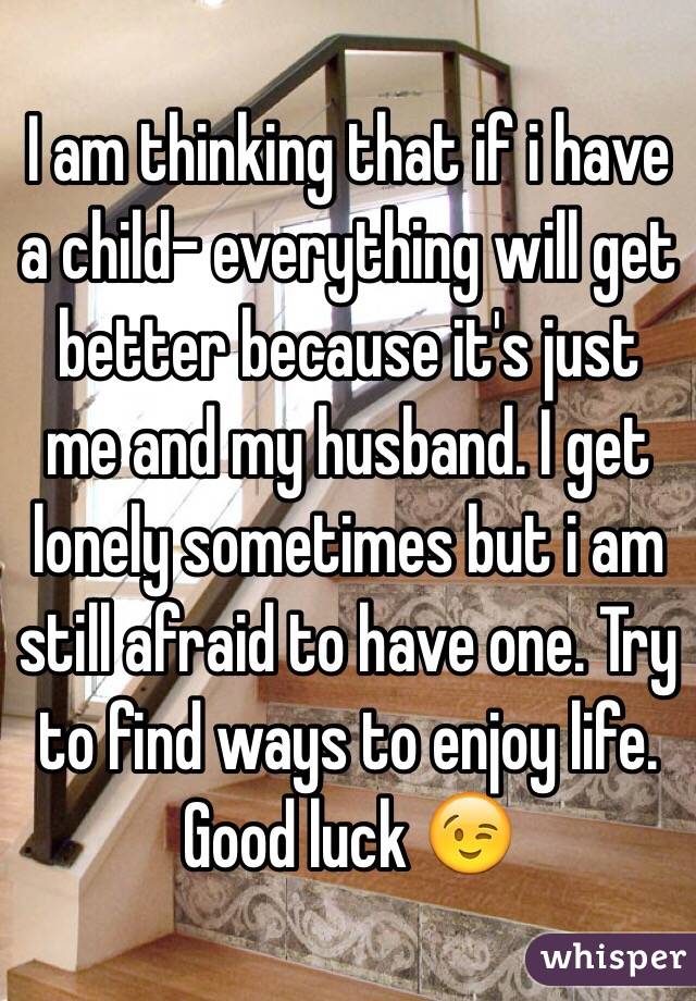 I am thinking that if i have a child- everything will get better because it's just me and my husband. I get lonely sometimes but i am still afraid to have one. Try to find ways to enjoy life. Good luck 😉