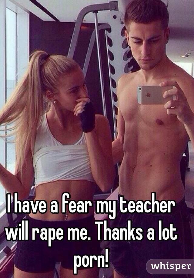 I have a fear my teacher will rape me. Thanks a lot porn!