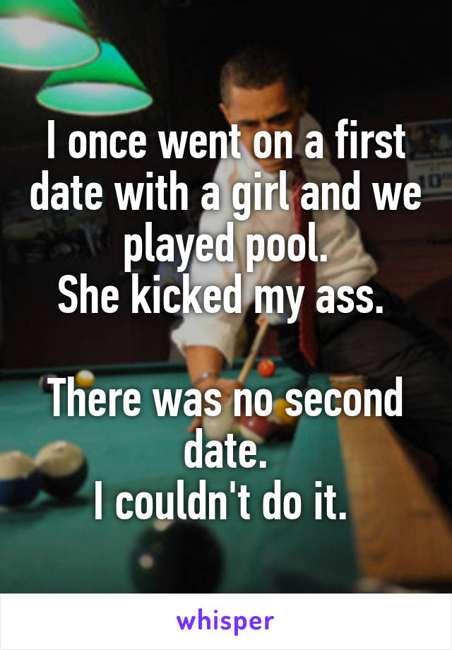 I once went on a first date with a girl and we played pool.
She kicked my ass. 

There was no second date.
I couldn't do it. 